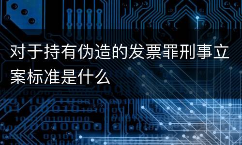 对于持有伪造的发票罪刑事立案标准是什么