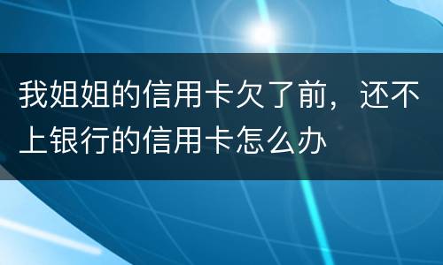 我姐姐的信用卡欠了前，还不上银行的信用卡怎么办