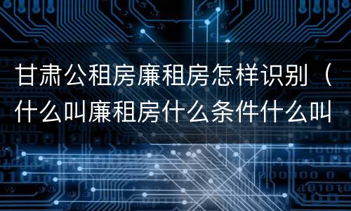 甘肃公租房廉租房怎样识别（什么叫廉租房什么条件什么叫公租房）