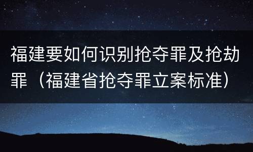 福建要如何识别抢夺罪及抢劫罪（福建省抢夺罪立案标准）