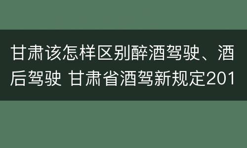 甘肃该怎样区别醉酒驾驶、酒后驾驶 甘肃省酒驾新规定2019标准