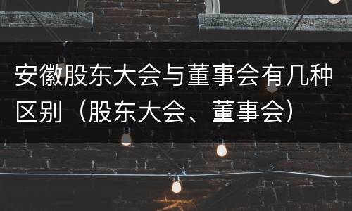 安徽股东大会与董事会有几种区别（股东大会、董事会）