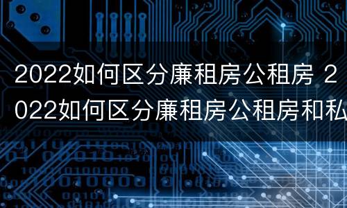 2022如何区分廉租房公租房 2022如何区分廉租房公租房和私租房