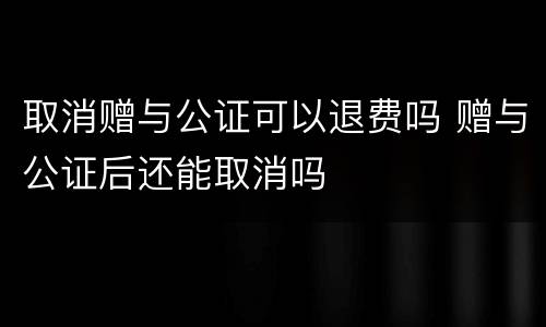 取消赠与公证可以退费吗 赠与公证后还能取消吗