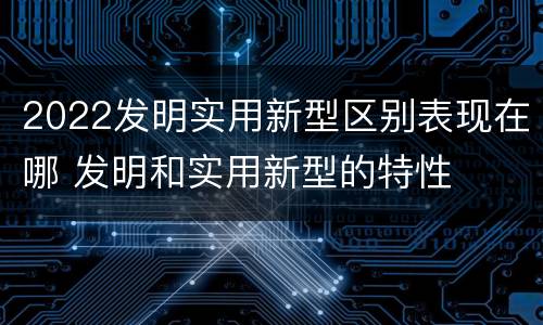 2022发明实用新型区别表现在哪 发明和实用新型的特性