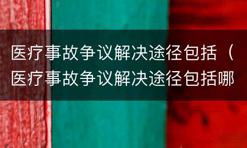 医疗事故争议解决途径包括（医疗事故争议解决途径包括哪些）