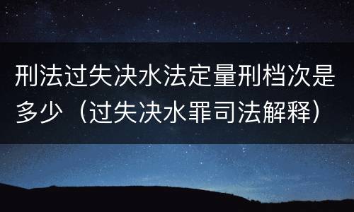 刑法过失决水法定量刑档次是多少（过失决水罪司法解释）