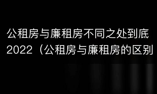 公租房与廉租房不同之处到底2022（公租房与廉租房的区别都在此,别再搞错了!）