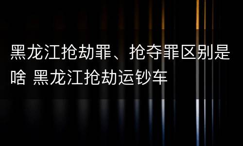 黑龙江抢劫罪、抢夺罪区别是啥 黑龙江抢劫运钞车