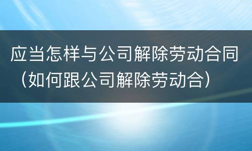 应当怎样与公司解除劳动合同（如何跟公司解除劳动合）