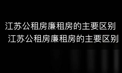 江苏公租房廉租房的主要区别 江苏公租房廉租房的主要区别是