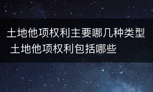 土地他项权利主要哪几种类型 土地他项权利包括哪些