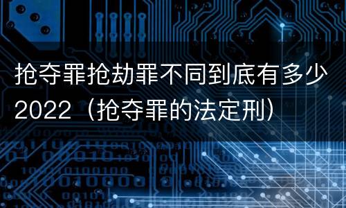 抢夺罪抢劫罪不同到底有多少2022（抢夺罪的法定刑）