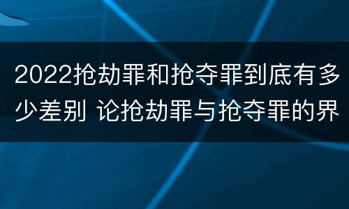 2022抢劫罪和抢夺罪到底有多少差别 论抢劫罪与抢夺罪的界限