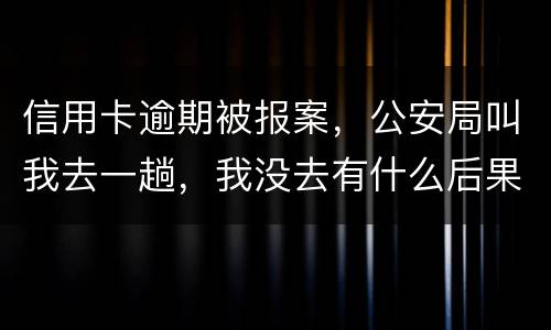 信用卡逾期被报案，公安局叫我去一趟，我没去有什么后果。