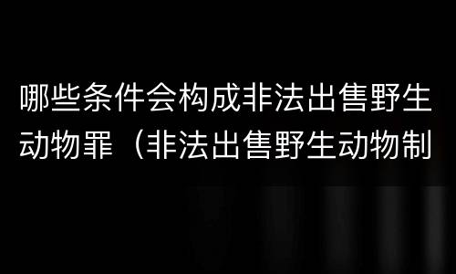 哪些条件会构成非法出售野生动物罪（非法出售野生动物制品罪数额标准）