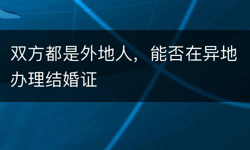 双方都是外地人，能否在异地办理结婚证