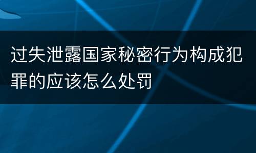 过失泄露国家秘密行为构成犯罪的应该怎么处罚