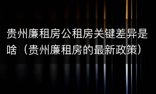 贵州廉租房公租房关键差异是啥（贵州廉租房的最新政策）