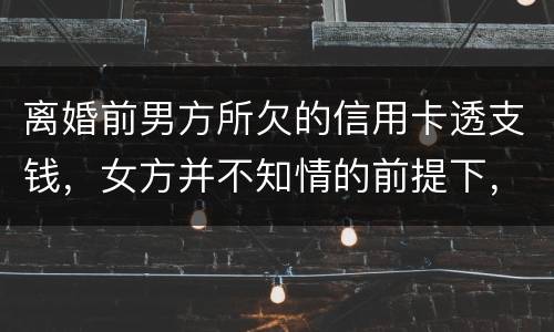 离婚前男方所欠的信用卡透支钱，女方并不知情的前提下，离婚后，女方用承担吗