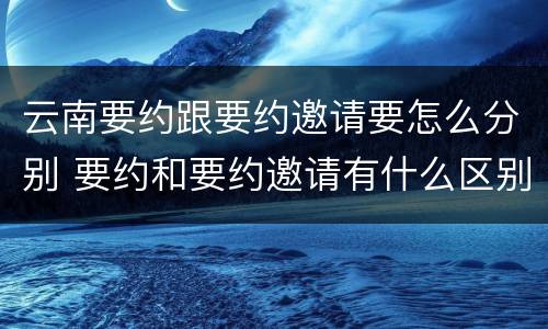 云南要约跟要约邀请要怎么分别 要约和要约邀请有什么区别?