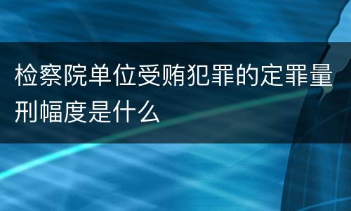 检察院单位受贿犯罪的定罪量刑幅度是什么