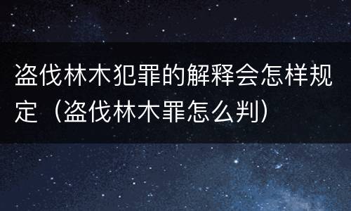 盗伐林木犯罪的解释会怎样规定（盗伐林木罪怎么判）