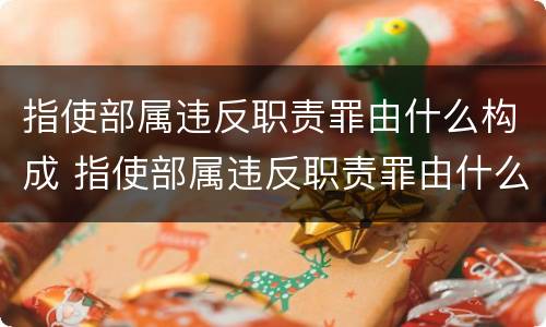 指使部属违反职责罪由什么构成 指使部属违反职责罪由什么构成的