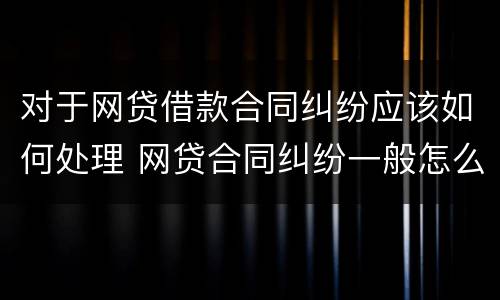 对于网贷借款合同纠纷应该如何处理 网贷合同纠纷一般怎么判决