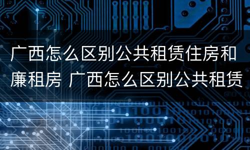 广西怎么区别公共租赁住房和廉租房 广西怎么区别公共租赁住房和廉租房的区别