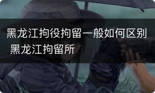 黑龙江拘役拘留一般如何区别 黑龙江拘留所