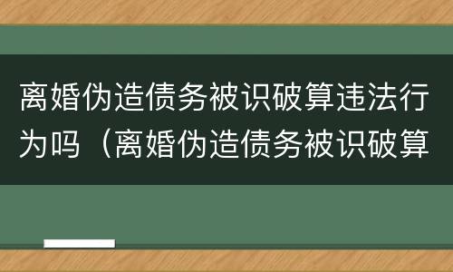 离婚伪造债务被识破算违法行为吗（离婚伪造债务被识破算违法行为吗判几年）