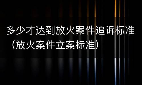 多少才达到放火案件追诉标准（放火案件立案标准）