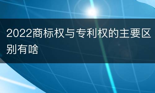 2022商标权与专利权的主要区别有啥