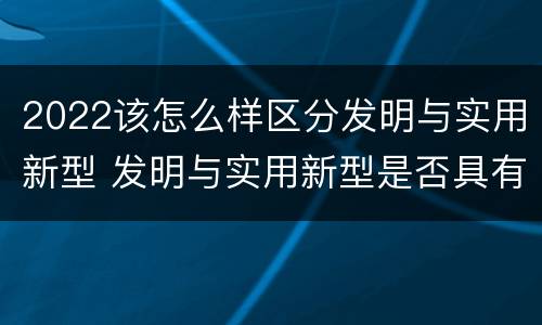 2022该怎么样区分发明与实用新型 发明与实用新型是否具有实用性