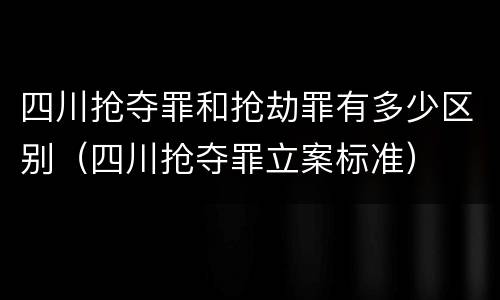 四川抢夺罪和抢劫罪有多少区别（四川抢夺罪立案标准）