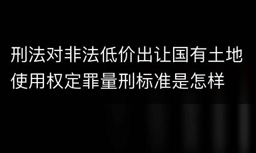 刑法对非法低价出让国有土地使用权定罪量刑标准是怎样