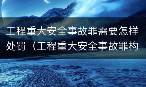 工程重大安全事故罪需要怎样处罚（工程重大安全事故罪构成要件）