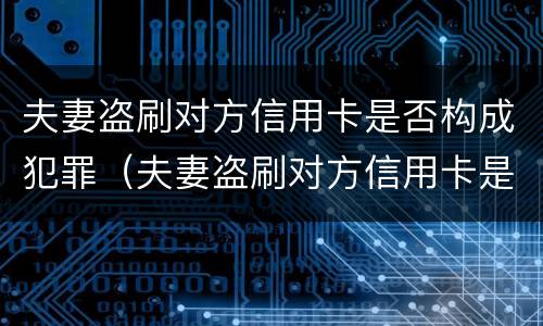 夫妻盗刷对方信用卡是否构成犯罪（夫妻盗刷对方信用卡是否构成犯罪记录）