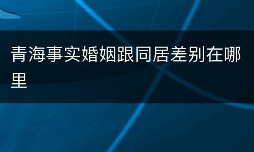 青海事实婚姻跟同居差别在哪里