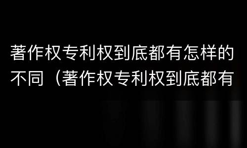 著作权专利权到底都有怎样的不同（著作权专利权到底都有怎样的不同之处）