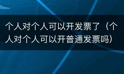 个人对个人可以开发票了（个人对个人可以开普通发票吗）