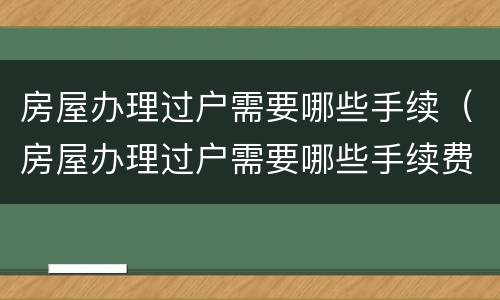 房屋办理过户需要哪些手续（房屋办理过户需要哪些手续费）