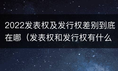 2022发表权及发行权差别到底在哪（发表权和发行权有什么区别）