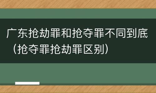 广东抢劫罪和抢夺罪不同到底（抢夺罪抢劫罪区别）