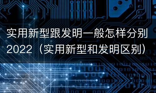 实用新型跟发明一般怎样分别2022（实用新型和发明区别）