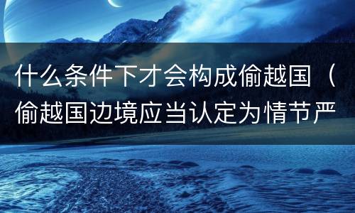 什么条件下才会构成偷越国（偷越国边境应当认定为情节严重的情形是）