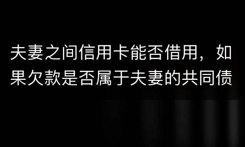 夫妻之间信用卡能否借用，如果欠款是否属于夫妻的共同债务