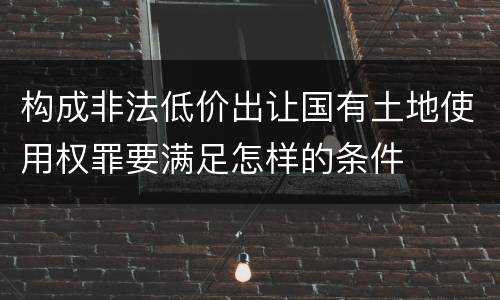 构成非法低价出让国有土地使用权罪要满足怎样的条件