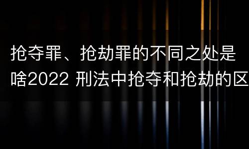 抢夺罪、抢劫罪的不同之处是啥2022 刑法中抢夺和抢劫的区别